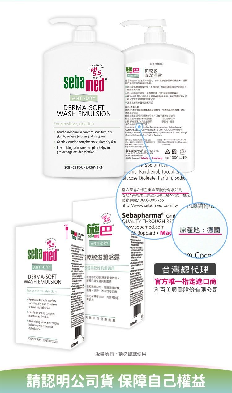 NTIDRYDERMA-OFTWASH EMULSIONFor snsitive dry skin forula  sensitive dryskin to relieve tension and  cleansing complex  dry skin skin care complex helps toprotect against SCIENCE FOR HEALTHY 施  抗乾敏滋潤浴露清使注意用批號 保存用包装全成分 S    Sarcosinate Citric     Acetate   PEG- Glucose  , Sodium  Sebapharma    QUALITY THROUGH A 5636  Made Germany  1000mlee, Sodium , Panthenol, Tocopher Dioleate, Parfum, Sodiu輸入業者/利股份有限公司地址/高雄市三民區如二路366號1樓之1服務專線0800-000-755http://www..com.twSebapharmaⓇ Gmb施ANTI-DRYQUALITY THROUGH RESww.sebamed.com Mac原產地:德國sebamed乾敏滋潤浴露| ANTI-DRYDERMA-SOFTWASH EMULSION弱與乾性、沐浴均可使用For sensitive, dry skin水Panthenol formula soothessensitive, dry skin to relievetension and irritationGentle cleansing complexmoisturizes dry skinRevitalizing skin care complexhelps to protect againstdehydrationSCIENCE FOR HEALTHY SKIN版權所有,請勿轉載使用m 台灣總代理官方唯一指定進口商利百美興業股份有限公司請認明公司貨 保障自己權益