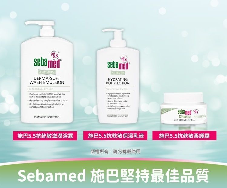 sebamedDERMASOFTWASH EMULSION   Panthenol formula                   against sebamedANTIDRYHYDRATINGBODY LOTIONFor sensitive dry       to tension   skin-    SCIENCE FOR  SKIN SCENCE FOR HEALTHY sebamedANTI-DRYDAY DEFENCE CREAM施巴5.5抗乾敏滋潤浴露施巴5.5抗乾敏保濕乳液施巴5.5抗乾敏柔護霜版權所有,請勿轉載使用Sebamed 施巴堅持最佳品質