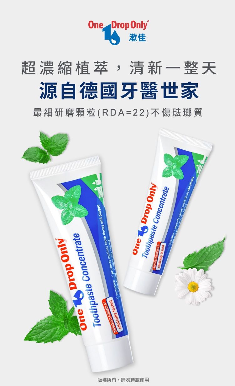 One Drop Only漱佳最細研磨顆粒(RDA=22)不傷琺瑯質源自德國牙醫世家超濃縮植萃,清新一整天One Drop OnlyToothpaste ConcentrateFORMULAMPROVED  tested   decay and plaqueOne Drop OnlyToothpaste Concentrateclinicallyically tested against tooth decay and plaque版權所有,請勿轉載使用