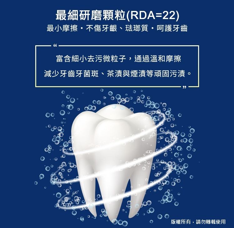 最細研磨顆粒(RDA=22)最小摩擦不傷牙齦、琺瑯質呵護牙齒富含細小去污微粒子,通過溫和摩擦減少牙齒牙菌斑、茶漬與煙漬等頑固污漬。版權所有,請勿轉載使用