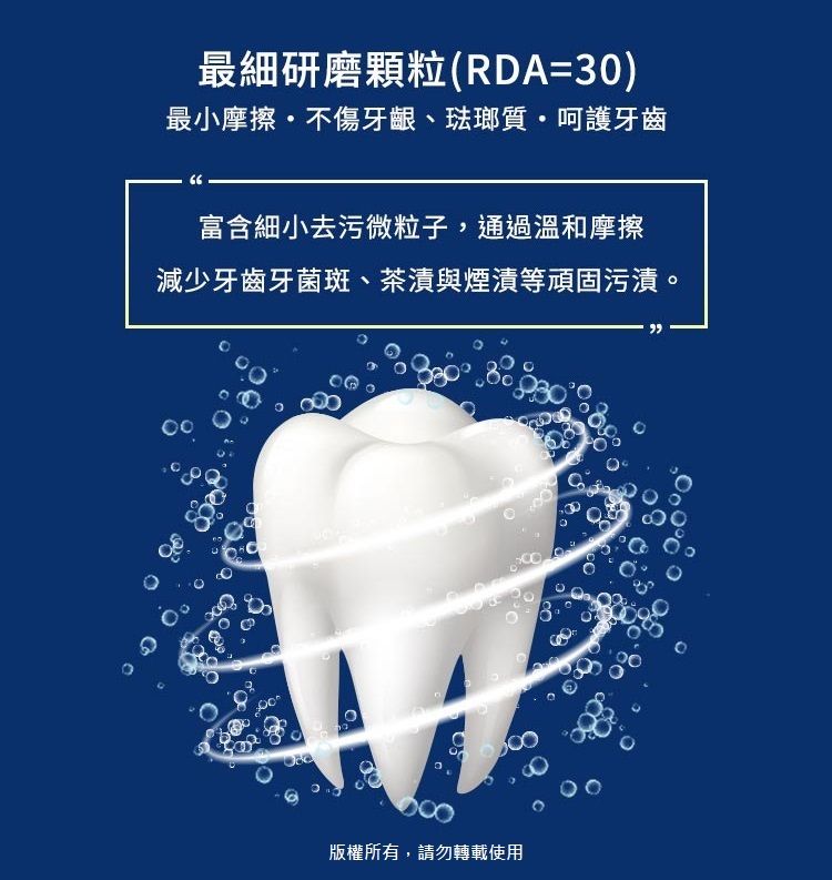 最細研磨顆粒(RDA=3)最小摩擦不傷牙齦、琺瑯質呵護牙齒富含細小去污微粒子,通過溫和摩擦減少牙齒牙菌斑、茶漬與煙漬等頑固污漬。0.版權所有,請勿轉載使用