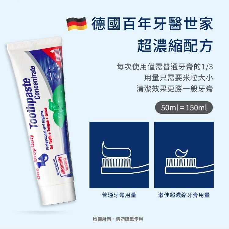 One  testedDrop OnlyToothpasteProfessional oral hygienefor Teeth + Tongue+GumsConcentrate每次使用僅需普通牙膏的1/3德國百年牙醫世家超濃縮配方清潔效果更勝一般牙膏用量只需要米粒大小50ml = 150ml普通牙膏用量漱佳超濃縮牙膏用量版權所有,請勿轉載使用