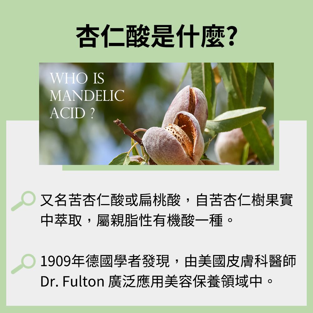 杏仁酸是什麼?WHO ISMANDELICACID?又名苦杏仁酸或扁桃酸,自苦杏仁樹果實中萃取,屬親脂性有機酸一種。1909年德國學者發現,由美國皮膚科醫師Dr. Fulton 廣泛應用美容保養領域中。