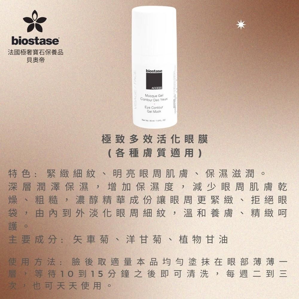 biostase法國極寶石保養品貝奧帝biostaseACCESSMasque GelContour Des YeuxEye ContourGel Mask    極致多效活化眼膜(各種膚質適用)保濕滋潤。特色:緊緻細紋、明亮眼周肌膚深層潤澤保濕,增加保濕度 減少眼周肌膚乾燥、粗糙,濃醇精華成份讓眼周更緊緻、拒絕眼袋,由內到外淡化眼周細紋 ,溫和養膚、精緻呵護。主要成分:矢車菊、洋甘菊、植物甘油使用方法:臉後取適量本品均勻塗抹在眼部薄薄層,等待10到15分鐘之後即可清洗,每週二到三次,也可天天使用。