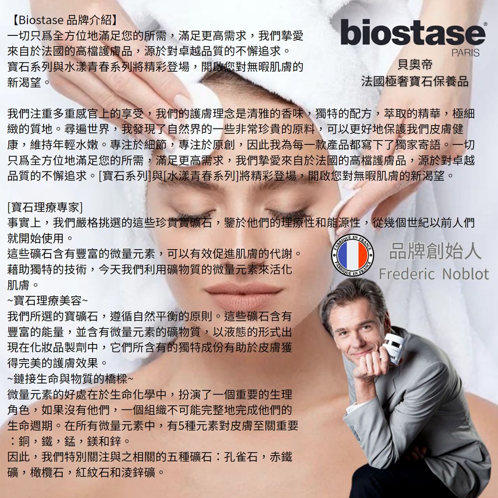 【Biostase 品牌介紹】一切只為全方位地滿足您的所需,滿足更高需求,我們摯愛自於法國的高檔護膚品,源於對卓越品質的不懈追求。寶石系列與水漾青春系列將精彩登場,開啟您對無暇肌膚的新渴望。biostasePARIS貝奧帝法國極奢寶石保養品我們注重多重感官上的享受,我們的護膚理念是清雅的香味,獨特的配方,萃取的精華,極細緻的質地。尋遍世界,我發現了自然界的一些非常珍貴的原料,可以更好地保護我們皮膚健康,維持年輕水嫩。專注於細節,專注於原創,因此我為每一款產品都寫下了獨家寄語。一切只為全方位地滿足您的所需,滿足更高需求,我們摯愛來自於法國的高檔護膚品,源於對卓越品質的不懈追求。[寶石系列]與[水漾青春系列]將精彩登場,開啟您對無暇肌膚的新渴望。[寶石理療專家]事實上,我們嚴格挑選的這些珍貴寶礦石,鑒於他們的理療性和能源性,從幾個世紀以前人們就開始使用。這些礦石含有豐富的微量元素,可以有效促進肌膚的代謝。藉助獨特的技術,今天我們利用礦物質的微量元素來活化肌膚。~寶石理療美容~我們所選的寶礦石,遵循自然平衡的原則。這些礦石含有豐富的能量,並含有微量元素的礦物質,以液態的形式出現在化妝品製劑中,它們所含有的獨特成份有助於皮膚獲得完美的護膚效果。~鏈接生命與物質的橋樑~微量元素的好處在於生命化學中,扮演了一個重要的生理角色,如果沒有他們,一個組織不可能完整地完成他們的生命週期。在所有微量元素中,有5種元素對皮膚至關重要銅,鐵,錳,鎂和鋅。因此,我們特別關注與之相關的五種礦石:孔雀石,赤鐵礦,橄欖石,紅紋石和鋅礦。 FRANCE品牌創始人Frederic Noblot