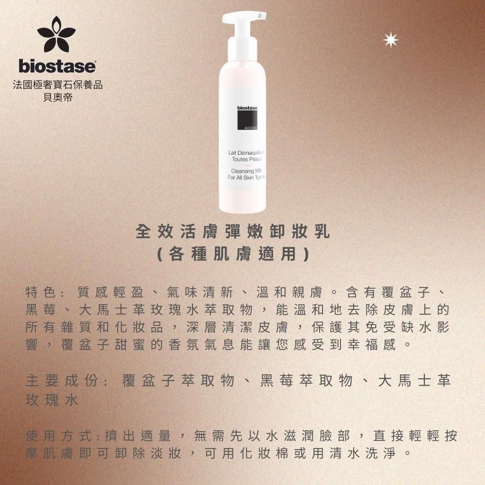 biostase法國極寶石保養品貝奧帝biostaseLait Toutes Cleansing MFor All Skin Type全效活膚彈嫩卸妝乳(各種肌膚適用)特色:質感輕盈、氣味清新、溫和親膚。含有覆盆子、黑莓、大馬士革玫瑰水萃取物,能溫和地去除皮膚上的所有雜質和化妝品,深層清潔皮膚,保護其免受缺水影響,覆盆子甜蜜的香氛氣息能讓您感受到幸福感。主要成份:覆盆子萃取物 黑莓萃取物、大馬士革玫瑰水使用方式:擠出適量,無需先以水滋潤臉部,直接輕輕按摩肌膚即可卸除淡妝,可用化妝棉或用清水洗淨。