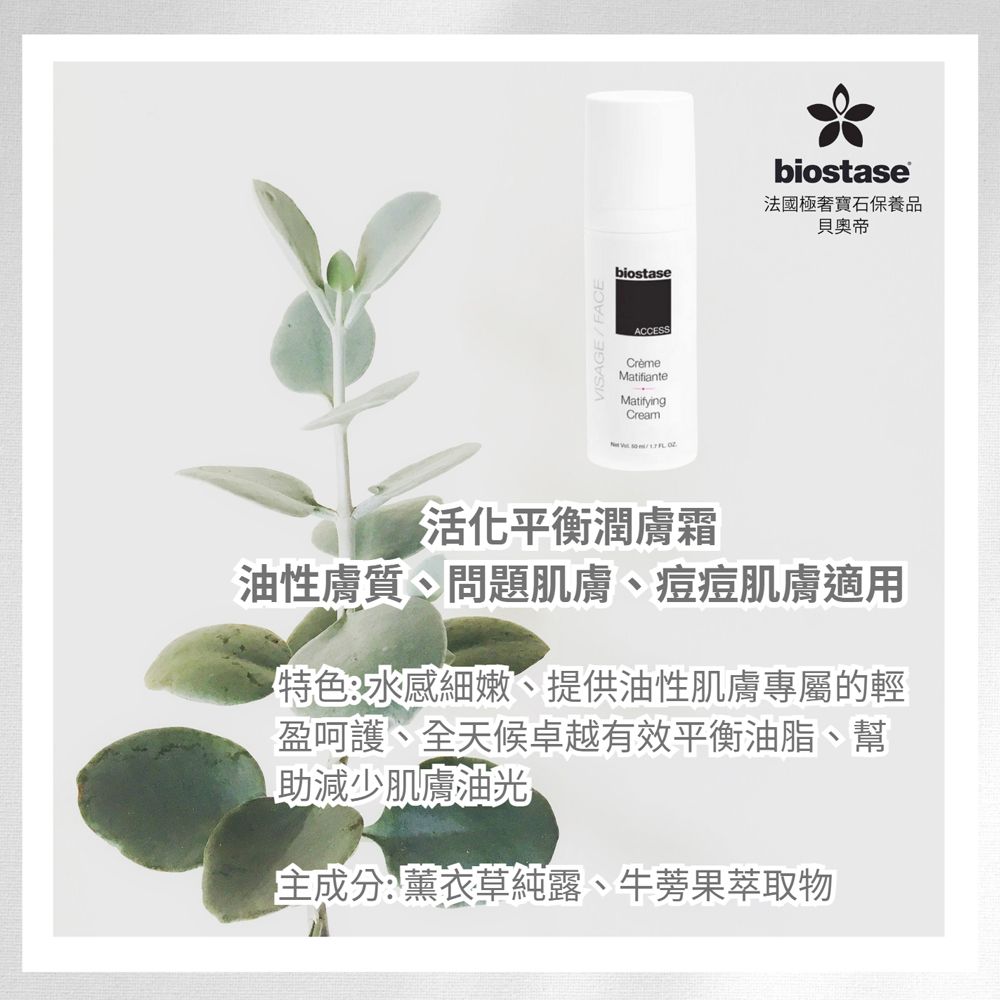 biostaseACCESSCrèmeMatifianteMatifyingCream biostase法國極寶石保養品帝活化平衡潤膚霜油性膚質、問題肌膚、痘痘肌膚適用特色:水感細嫩、提供油性肌膚專屬的輕盈呵護、全天候卓越有效平衡油脂、幫助減少肌膚油光主成分:薰衣草純露、牛蒡果萃取物