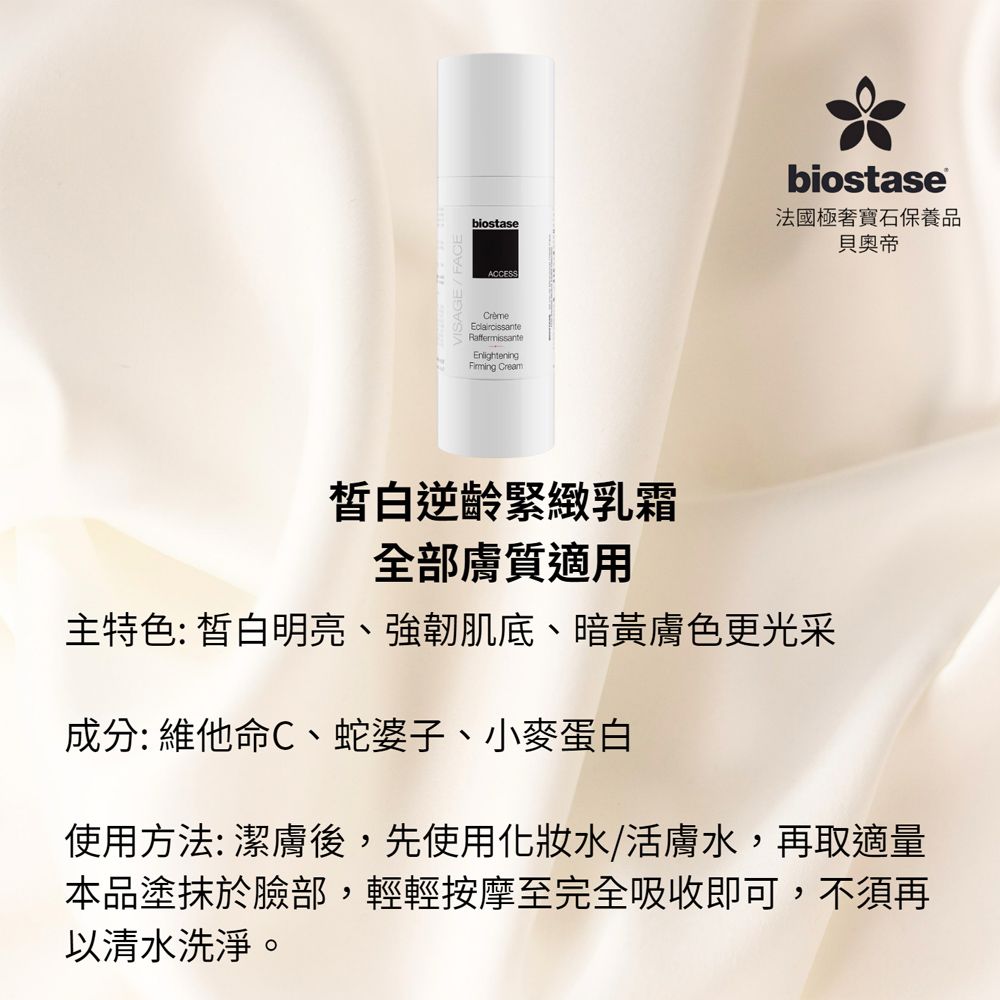 biostaseACCESSRaffermissanteEnlightening Creambiostase法國極寶石保養品貝奧帝白逆齡緊緻乳霜全部膚質適用主特色: 皙白明亮、強韌肌底、暗黃膚色更光采成分: 維他命C、蛇婆子、小麥蛋白使用方法:潔膚後,先使用水/活膚水,再取適量本品塗抹於臉部,輕輕按摩至完全吸收即可,不須再以清水洗淨。