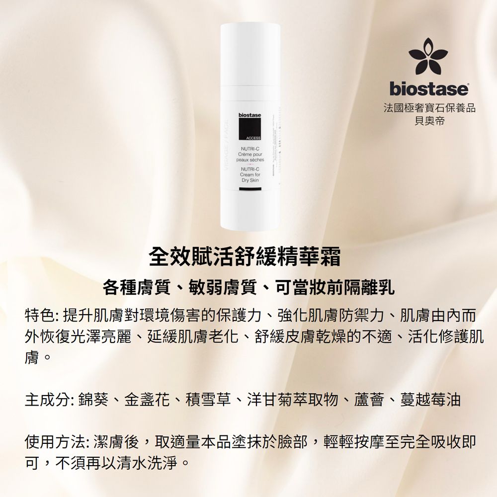 biostaseACCESSNUTRI-C pourpeaux sèchesNUTRI-CCream forDry Skinbiostase法國極寶石保養品貝奧帝全效賦活舒緩精華霜各種膚質、敏弱膚質、可當前隔離乳特色: 提升肌膚對環境傷害的保護力、強化肌膚防禦力、肌膚由內而外恢復光澤亮麗、延緩肌膚老化、舒緩皮膚乾燥的不適、活化修護肌膚。主成分: 錦葵、金盞花、積雪草、洋甘菊萃取物、蘆薈、蔓越莓油使用方法: 潔膚後,取適量本品塗抹於臉部,輕輕按摩至完全吸收即可,不須再以清水洗淨。