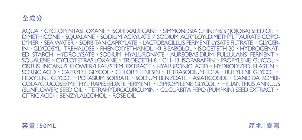 全成分AQUA CYCLOPENTASILOXANE ISOHEXADECANE SIMMONDSIA CHINENSIS (JOJOBA) SEED OILDIMETHICONE SQUALANE SODIUM ACRYLATE  SODIUM ACRYLOYLDIMETHYL TAURATE COPO-LYMER SEA WATER SORBITAN CAPRYLATE LACTOBACILLUS FERMENT LYSATE FILTRATE GLYCER-IN GLYCOSYL TREHALOSE PHENOXYETHANOL -BISABOLOL ISOCETETH-20 HYDROGENAT-ED STARCH HYDROLYSATE SODIUM HYALURONATE AUREOBASIDIUM PULLULANS FERMENTSQUALENE CYCLOTETRASILOXANE TRIDECETH-6  ISOPARAFFIN PROPYLENE GLYCOLCISTUS INCANUS FLOWERLEAF/STEM EXTRACT HYALURONIC ACID HYDROLYZED ELASTINSORBIC ACID CAPRYLYL GLYCOL CHLORPHENESIN TETRASODIUM EDTA BUTYLENE GLYCOLHEXYLENE GLYCOL POTASIUM SORBATE SODIUM BENZOATE ASIATICOSIDE CANDIDA BOMBI-COLA/GLUCOSE/METHYL RAPESEEDATE FERMENT DIPROPYLENE GLYCOL HELIANTHUS ANNUUS(SUNFLOWER) SEED OIL TETRAHYDROCURCUMIN CUCURBITA PEPO (PUMPKIN) SEED EXTRACTCITRIC ACID BENZYLALCOHOL ROSE OIL50ML產地:臺灣