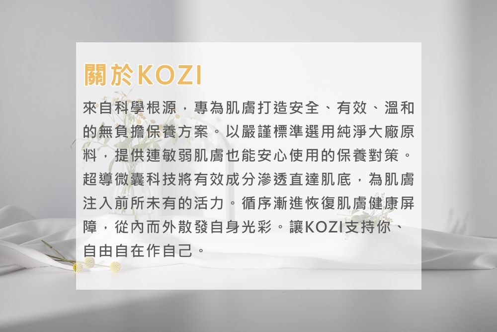 關於KOZI來自科學根源,專為肌膚打造安全、有效、溫和的無負擔保養方案。以嚴謹標準選用純淨大廠原料,提供連敏弱肌膚也能安心使用的保養對策。超導微囊科技將有效成分滲透直達肌底,為肌膚注入前所未有的活力。循序漸進恢復肌膚健康屏障,從內而外散發自身光彩。讓KOZI支持你、自由自在作自己。