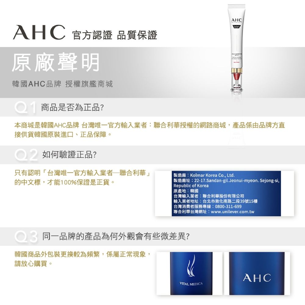 AHCAHC 官方認證 品質保證原廠聲明韓國AHC品牌授權旗艦商城商品是否為正品?本商城是韓國AHC品牌 台灣唯一官方輸入業者:聯合利華授權的網路商城,產品係由品牌方直接供貨韓國原裝進口、正品保障。如何驗證正品?只有認明台灣唯一官方輸入業者聯合利華」的中文標,才能100%保證是正貨。製造廠:Kolmar Korea Co., Ltd.「製造廠址:22-17.Sandan-gil.Jeonui-myeon.Sejong-si,Republic of Korea原產地:韓國 台灣輸入業者:聯合利華股份有限公司輸入業者地址:台北市敦化南路二段39號15樓台灣消費者服務專線:0800-311-699聯合利華台灣網址:www.unilever.com.tw同一品牌的產品為何外觀會有些微差異?韓國商品外包裝更換較為頻繁,係屬正常現象,請放心購買。AHCVITAL MEDICA