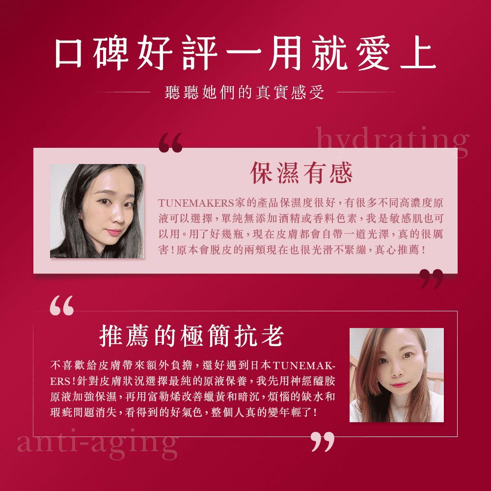 口碑好評一用就愛上聽聽她們的真實感受hydrating保濕有感TUNEMAKERS家的產品保濕度很好,有很多不同高濃度原液可以選擇,單純無添加酒精或香料色素,我是敏感肌也可以用。用了好幾瓶,現在皮膚都會自帶一道光澤,真的很厲害!原本會脫皮的現在也很光滑不緊繃,真心推薦!推薦的極簡抗老不喜歡給皮膚帶來額外負擔,還好遇到日本TUNEMAK-ERS!針對皮膚狀況選擇最純的原液保養,我先用神經醯胺原液加強保濕,再用富勒烯改善蠟黃和暗沉,煩惱的缺水和瑕疵問題消失,看得到的好氣色,整個人真的變年輕了!anti-aging