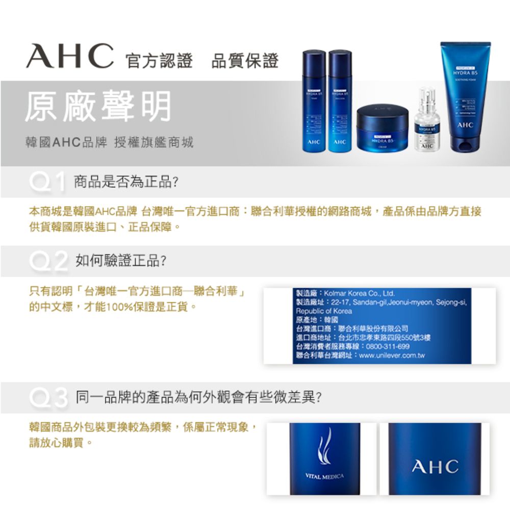 AHC 官方認證 品質保證原廠聲明韓國AHC品牌 授權旗艦商城AHCAHC AHC商品是否為正品?HYDRA AHC本商城是韓國AHC品牌 台灣唯一官方進口商:聯合利華授權的網路商城,產品係由品牌方直接供貨韓國原裝進口、正品保障。如何驗證正品?只有認明台灣唯一官方進口商聯合利華」的中文標,才能100%保證是正貨。製造廠:Kolmar Korea Co, Ltd 製造廠址:22-17. Sandan-gil.Jeonui-myeon, Sejong-si.Republic of Korea原產地:韓國台灣進口商:聯合利華股份有限公司進口商地址:台北市忠孝東路四段550號3樓台灣消費者服務專線:0800-311-699「聯合利華台灣網址:www.unilever.com.tw同一品牌的產品為何外觀會有些微差異?韓國商品外包裝更換較為頻繁,係屬正常現象,請放心購買。AHCVITAL MEDICA