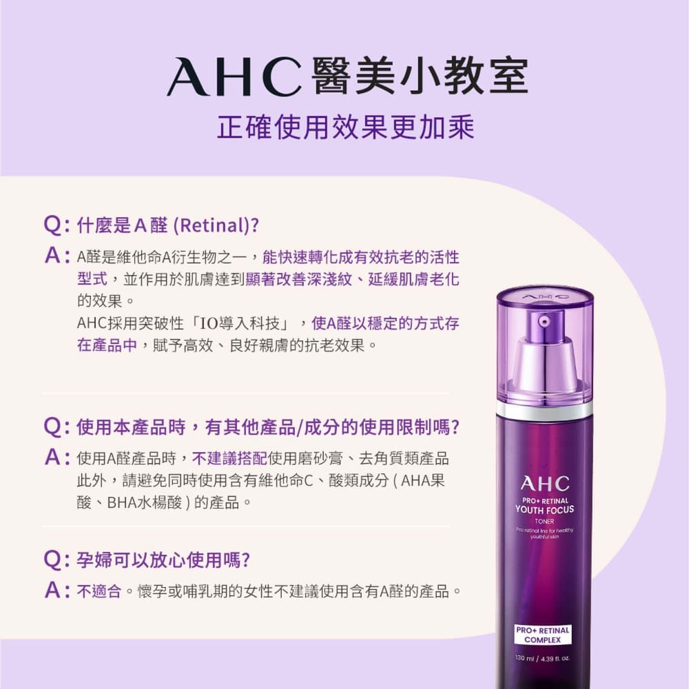 AHC醫美小教室正確使用效果更加乘Q:什麼是A醛(Retinal)?A:A醛是維他命A衍生物之一,能快速轉化成有效抗老的活性型式,並作用於達到顯著改善深淺紋、延緩肌膚的效果。AHC採用突破性IO導入科技」 ,使A醛以穩定的方式存在產品中,賦予高效、良好親膚的抗老效果。Q:使用本產品時,有其他產品成分的使用限制嗎?A:使用A醛產品時,不建議搭配使用磨砂膏、去角質類產品此外,請避免同時使用含有維他命C、酸類成分(AHA果酸、BHA水楊酸)的產品。Q:孕婦可以放心使用嗎?A:不適合。懷孕或哺乳期的女性不建議使用含有A醛的產品。AHCPRO+ RETINALYOUTH FOCUSTONER    PRO+ RETINALCOMPLEX130 /
