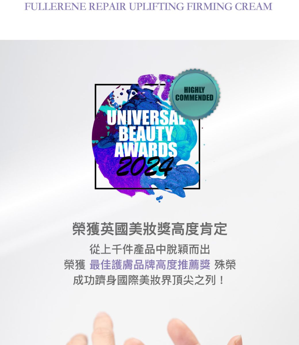 FULLERENE REPAIR UPLIFTING FIRMING CREAMHIGHLYCOMMENDEDUNIVERSALBEAUTYAWARDS2024榮獲英國美獎高度肯定從上千件產品中脫穎而出榮獲最佳護膚品牌高度推薦獎殊榮成功躋身國際美界頂尖之列!