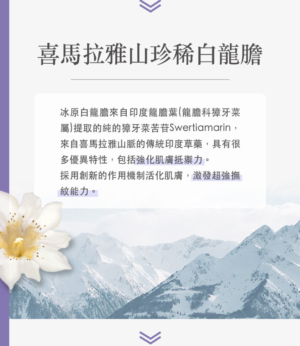 喜馬拉雅山珍稀白龍膽冰原白龍膽來自印度龍膽葉(龍膽科獐牙菜屬)提取的純的獐牙菜苦苷Swertiamarin,來自喜馬拉雅山脈的傳統印度草藥,具有很多優異特性,包括強化肌膚抵禦力。採用創新的作用機制活化肌膚,激發超強撫紋能力。