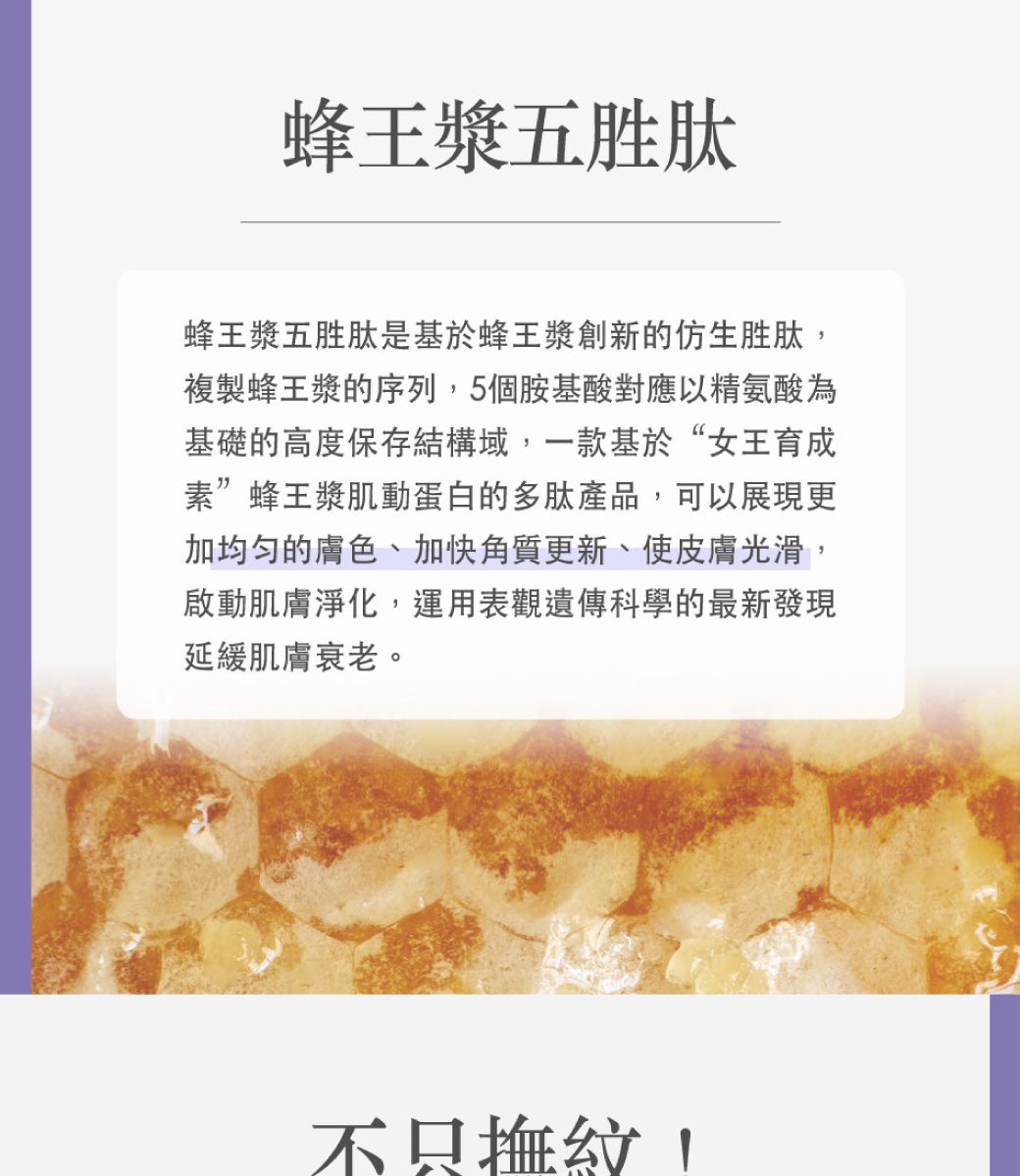 蜂王漿五胜肽蜂王漿五胜肽是基於蜂王漿創新的仿生胜肽複製蜂王漿的序列,5個胺基酸對應以精氨酸為基礎的高度保存結構域,一款基於“女王育成素”蜂王漿肌動蛋白的多肽產品,可以展現更加均匀的膚色、加快角質更新、使皮膚光滑,啟動肌膚淨化,運用表觀遺傳科學的最新發現延緩肌膚衰老。不只紋,