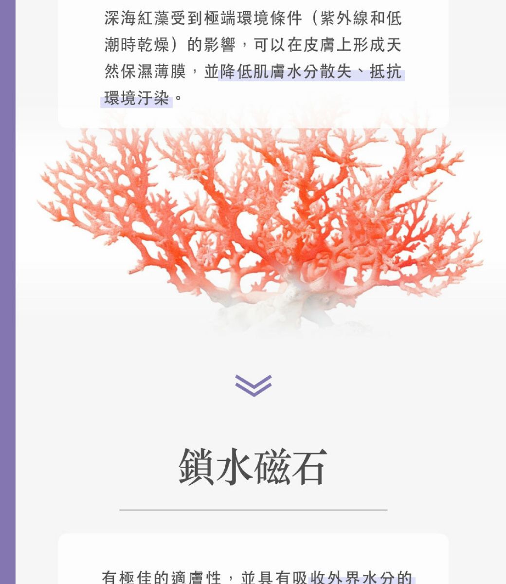 深海紅藻受到極端環境條件(紫外線和低潮時乾燥)的影響,可以在皮膚上形成天然保濕薄膜,並降低肌膚水分散失、抵抗環境汙染。鎖水磁石有極佳的適膚性,並具有吸收外界水分的