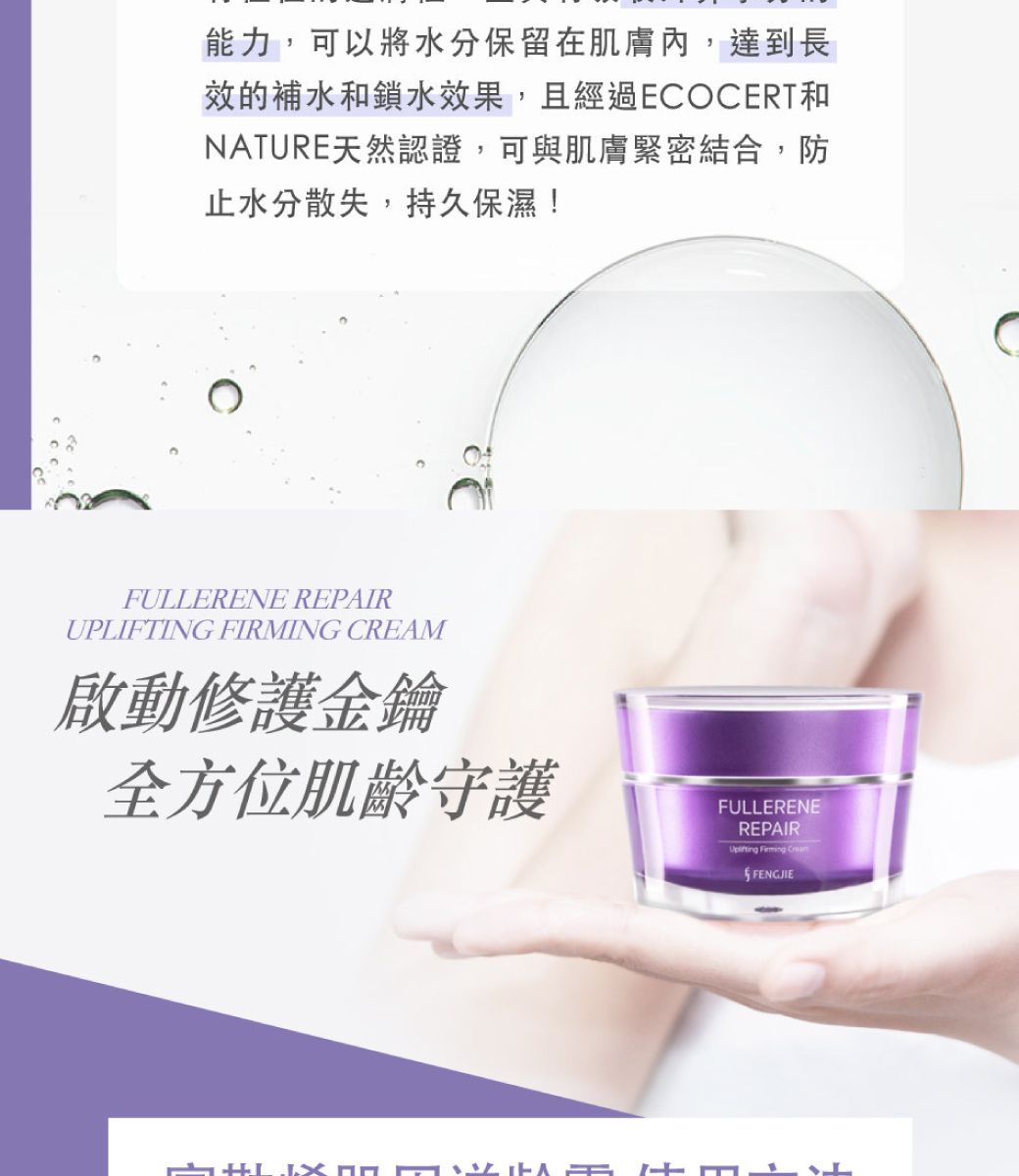 能力,可以將水分保留在肌膚內,達到長效的補水鎖水效果,且經過ECOCERT和NATURE天然認證,可與肌膚緊密結合,防止水分散失,持久保濕!FULLERENE REPAIRUPLIFTING FIRMING CREAM啟動修護金鑰全方位肌齡守護FULLERENEREPAIR  FENGJIE