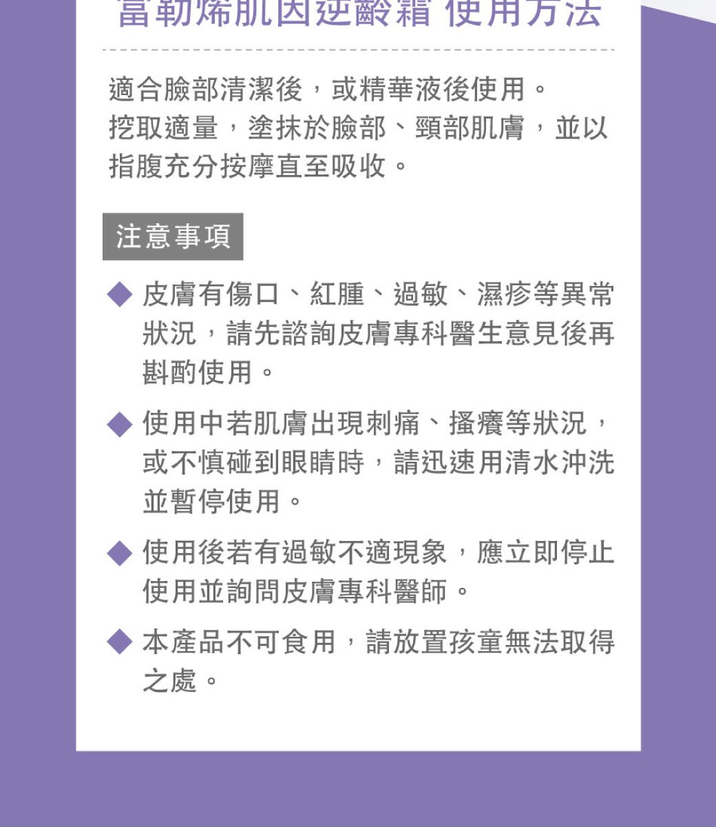 富勒烯肌因逆齡箱 使用方法適合臉部清潔後,或精華液後使用。挖取適量塗抹於臉部、頸部肌膚,並以指腹充分按摩直至吸收。注意事項皮膚有傷口、紅腫、過敏、濕疹等異常狀況,請先諮詢皮膚專科醫生意見後再斟酌使用。使用中若肌膚出現刺痛、搔癢等狀況,或不慎碰到眼睛時,請迅速用清水沖洗並暫停使用。使用後若有過敏不適現象,應立即停止使用並詢問皮膚專科醫師。本產品不可食用,請放置孩童無法取得之處。