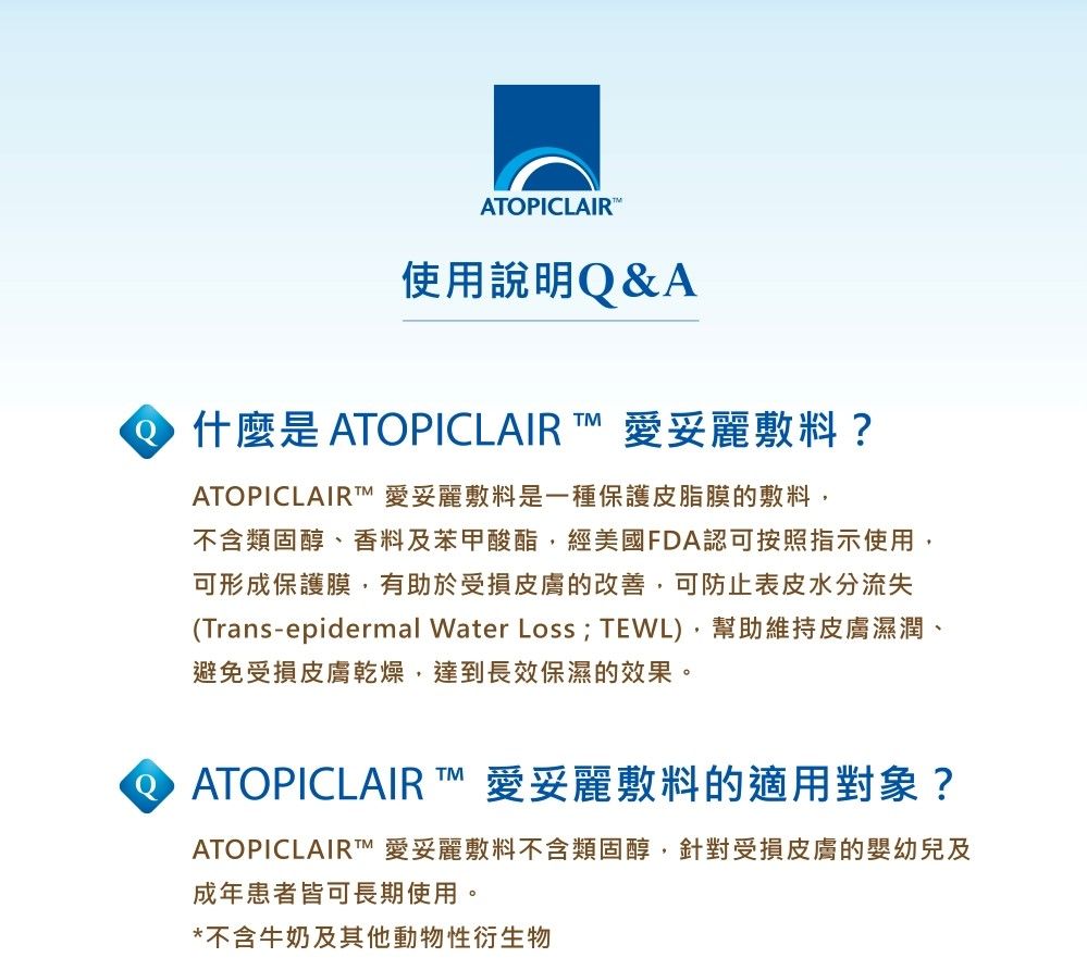 ATPICLAIR使用說明&AO什麼是 ATOPICLAIR  愛妥麗敷料?TMATOPICLAIR TM 愛妥麗敷料是一種保護皮脂膜的敷料不含類固醇、香料及苯甲酸酯,經美國FDA認可按照指示使用,可形成保護膜,有助於受損皮膚的改善,可防止表皮水分流失(Trans-epidermal Water Loss; TEWL),幫助維持皮膚濕潤、避免受損皮膚乾燥,達到長效保濕的效果。Q ATOPICLAIR TM愛妥麗敷料的適用對象?ATOPICLAIRTM 愛妥麗敷料不含類固醇,針對受損皮膚的嬰幼兒及成年患者皆可長期使用。*不含牛奶及其他動物性衍生物