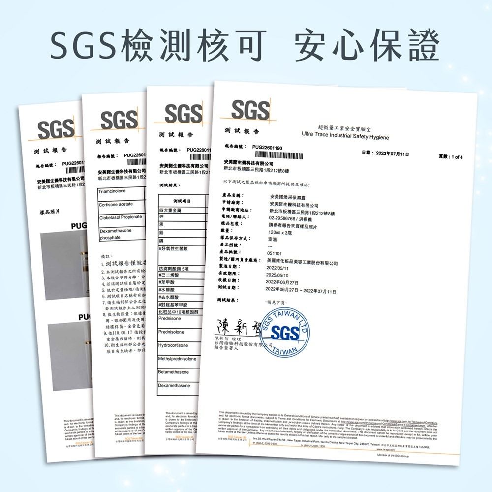 檢測核可 心保證SSSGSSGSSGS報告報告超微量工業全實驗室Ultra race trial Safy Hygiene報告報告編號 PUG22601190報告報告編號 PUG226011日期:2022年0月11日數:14報告編號: PUG22601報告編號: PUG22601科技有限公司新北市板區三民路1段2科技有限公司新北市板橋區三民路1段2科技有限公司新北市板橋區三民路1段測試結果:Triamcinole產品名稱:測試申請廠商:Cortone acetate四大重金屬樣品照片Clobetasol Proionate申請廠商地址:電話/聯絡人:樣品包裝:安科技有限公司新北市板橋區三民路1段212號8樓以下測試樣品由申請廠商所提供確認:安美露安美生醫科技有限公司新北市板橋區三民路1段212號8樓02-29586766/PUGDexameasone數量:請參考報告頁樣品照片120mlx3瓶phosphate樣品保存方式:產品型號:#好性生菌數產品批號:0511備註: 測試報告僅就製造日期:PU2.本測試報告之所有橋 本報告不得分4.測試 /測試目名稱有7. 衛生公告之測試報告之測試微生物限量:據使用綠膿桿菌、金黃色依106.17重金屬殘留10. 衛生福利部公告之項目有欠缺#二##水楊酸#去水醋酸#對羥基Prednisolone防腐劑酸類5項製造/國內負責廠商: 美麗美容工業2022/05/11有效期限:2025/05/10日期:測試日期:2022年06月27日2022年06月27日-2022年07月11日測試結果:請見下頁10項類固醇Prednisone陳新SGS經理Hydrocortisone台灣檢驗科技股份有限公司報告簽署人MethylprednisoloneBetamethasoneDexamethasone  is     th         on  et  p    7   Indus      T of  SGS G