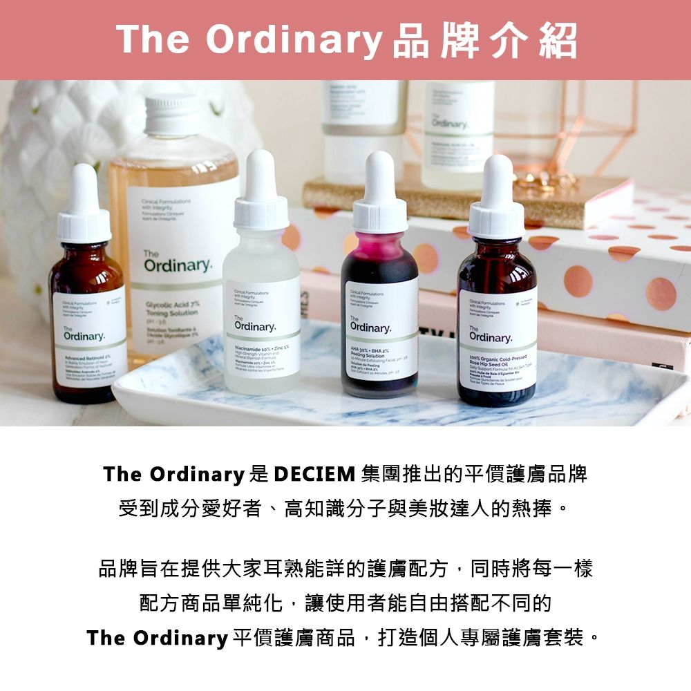 The 品牌介紹 TheOrdinaryOrdinary.  Acid Toni Ordinary   Ordinary.Ordinary.     ng SolutionTheOrdinary.% Organic   Seed  The Ordinary 是 DECIEM 集團推出的平價護膚品牌受到成分愛好者、高知識分子與美達人的熱捧。品牌旨在提供大家耳熟能詳的護膚配方,同時將每一樣配方商品單純化,讓使用者能自由搭配不同的The Ordinary 平價護膚商品,打造個人專屬護膚套裝。
