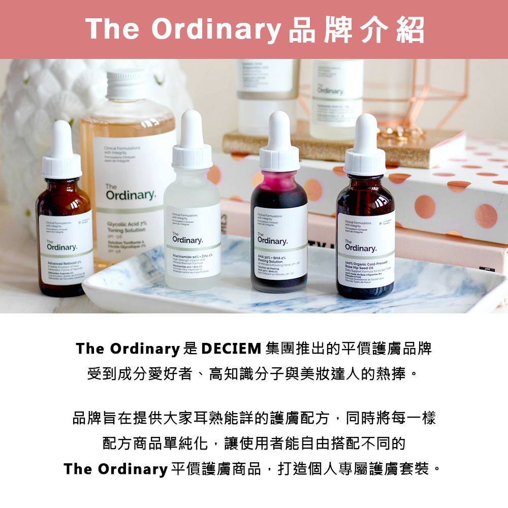 The 品牌介紹 TheOrdinaryOrdinary. Acid Toning  Ordinary   Ordinary.   Ordinary.   SolutionTheOrdinary.% Organic   Seed  The Ordinary 是 DECIEM 集團推出的平價護膚品牌受到成分愛好者、高知識分子與美達人的熱捧。品牌旨在提供大家耳熟能詳的護膚配方,同時將每一樣配方商品單純化,讓使用者能自由搭配不同的The Ordinary 平價護膚商品,打造個人專屬護膚套裝。