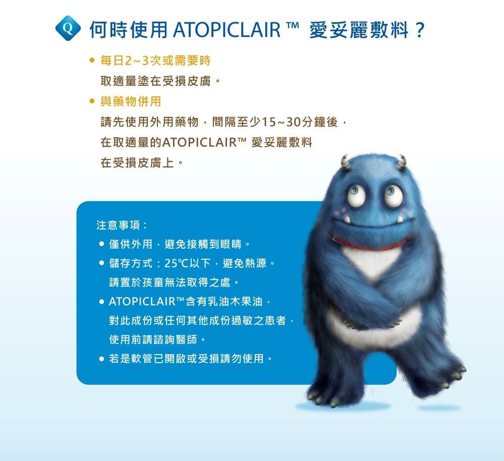 何時使用 ATOPICLAIR  愛妥麗敷料? 每日2~3次或需要時取適量塗在受損皮膚。 與藥物併用請先使用外用藥物間隔至少15~30分鐘後在取適量的ATOPICLAIRT™ 愛妥麗敷料在受損皮膚上。注意事項:僅供外用,避免接觸到眼睛。 儲存方式:25℃以下,避免熱源。請置於孩童無法取得之處。 ATOPICLAIR™含有乳油木果油,對此成份或任何其他成份過敏之患者,使用前請諮詢醫師。 若是軟管已開啟或受損請勿使用。