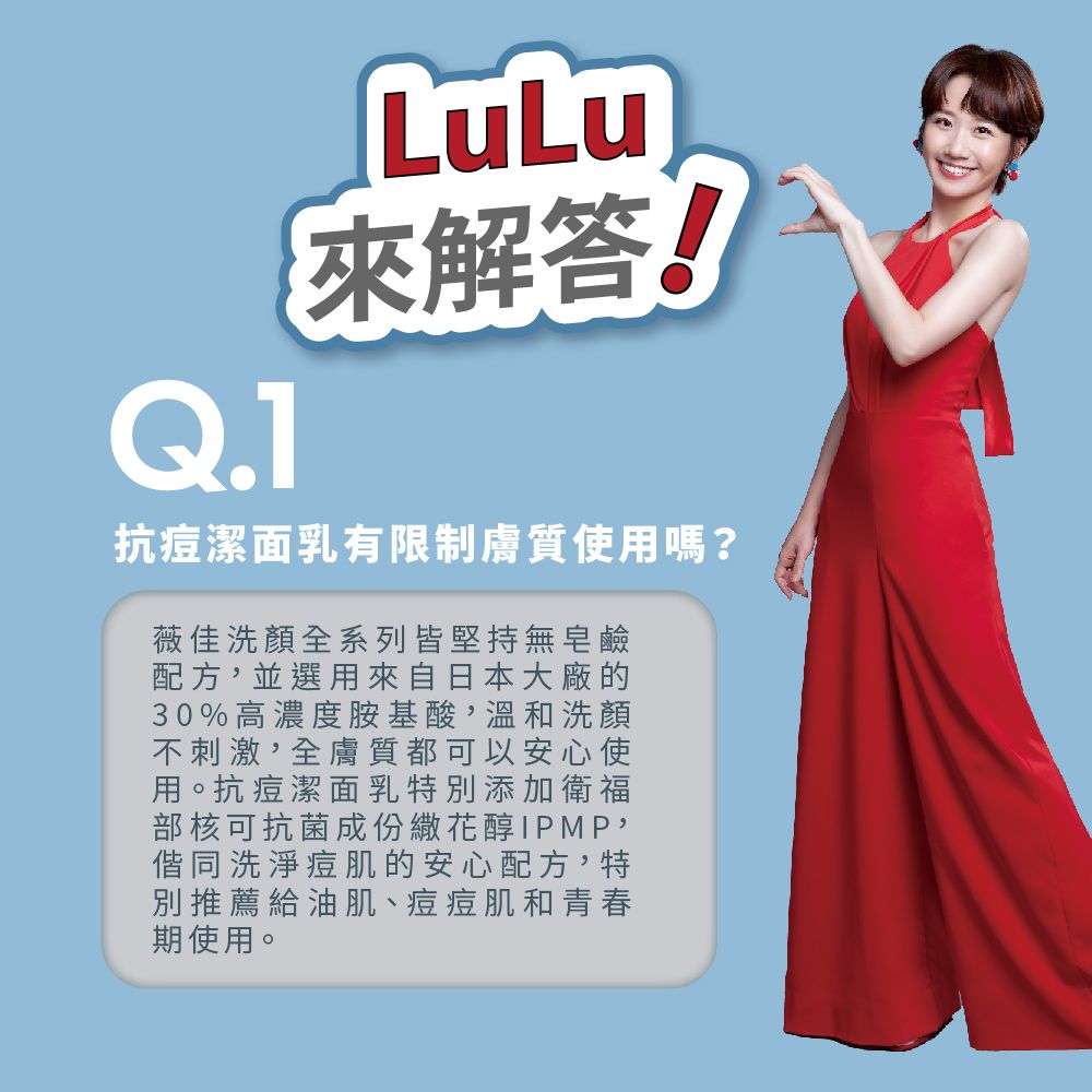 Q.1LuLu來解答!抗痘潔面乳有限制膚質使用嗎?薇佳洗顏全系列皆堅持無皂鹼配方,並選用來自日本大廠的30%高濃度胺基酸,溫和洗顏不刺激,全膚質都可以安心使用。抗痘潔面乳特別添加衛福部核可抗菌成份醇IPMP,偕同洗淨痘肌的安心配方,特別推薦給油肌、痘痘肌和青春期使用。