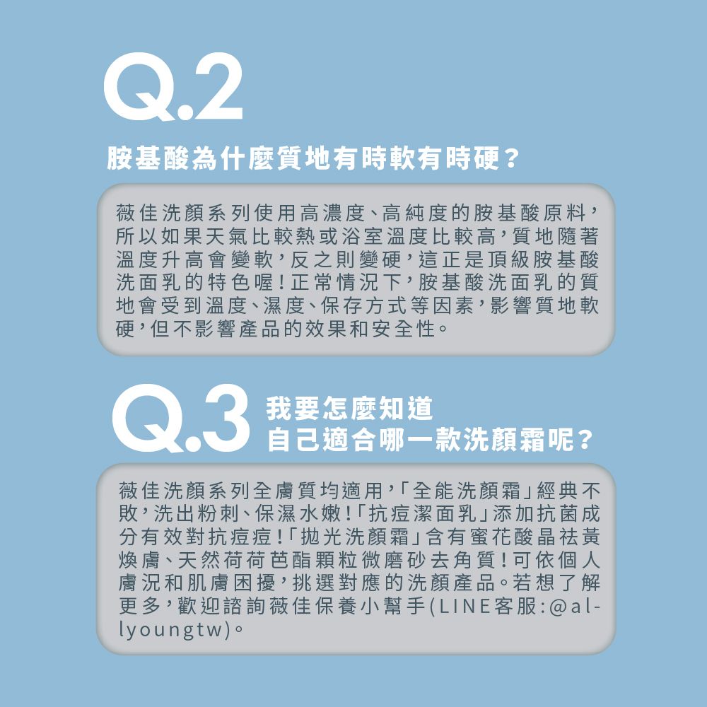 Q.2胺基酸為什麼質地有時有時硬?薇佳洗顏系列使用高濃度、高純度的胺基酸原料,所以如果天氣比較熱或浴室溫度比較高,質地隨著溫度升高會變軟,反之則變硬,這正是頂級胺基酸洗面乳的特色喔!正常情況下,胺基酸洗面乳的質地會受到溫度、濕度、保存方式等因素,影響質地軟硬,但不影響產品的效果和安全性。Q.3我要怎麼知道自己適合哪一款洗顏霜呢?薇佳洗顏系列全膚質均適用,全能洗顏霜經典不敗,洗出粉刺、保濕水嫩!抗痘潔面乳添加抗菌成分有效對抗痘痘!洗顏霜」含有蜜花酸晶黃煥膚、天然荷荷芭酯顆粒微磨砂去角質!可依個人膚況和肌膚困擾,挑選對應的洗顏產品。若想了解更多,歡迎諮詢薇佳保養小幫手(LINE客服:@al-lyoungtw)。