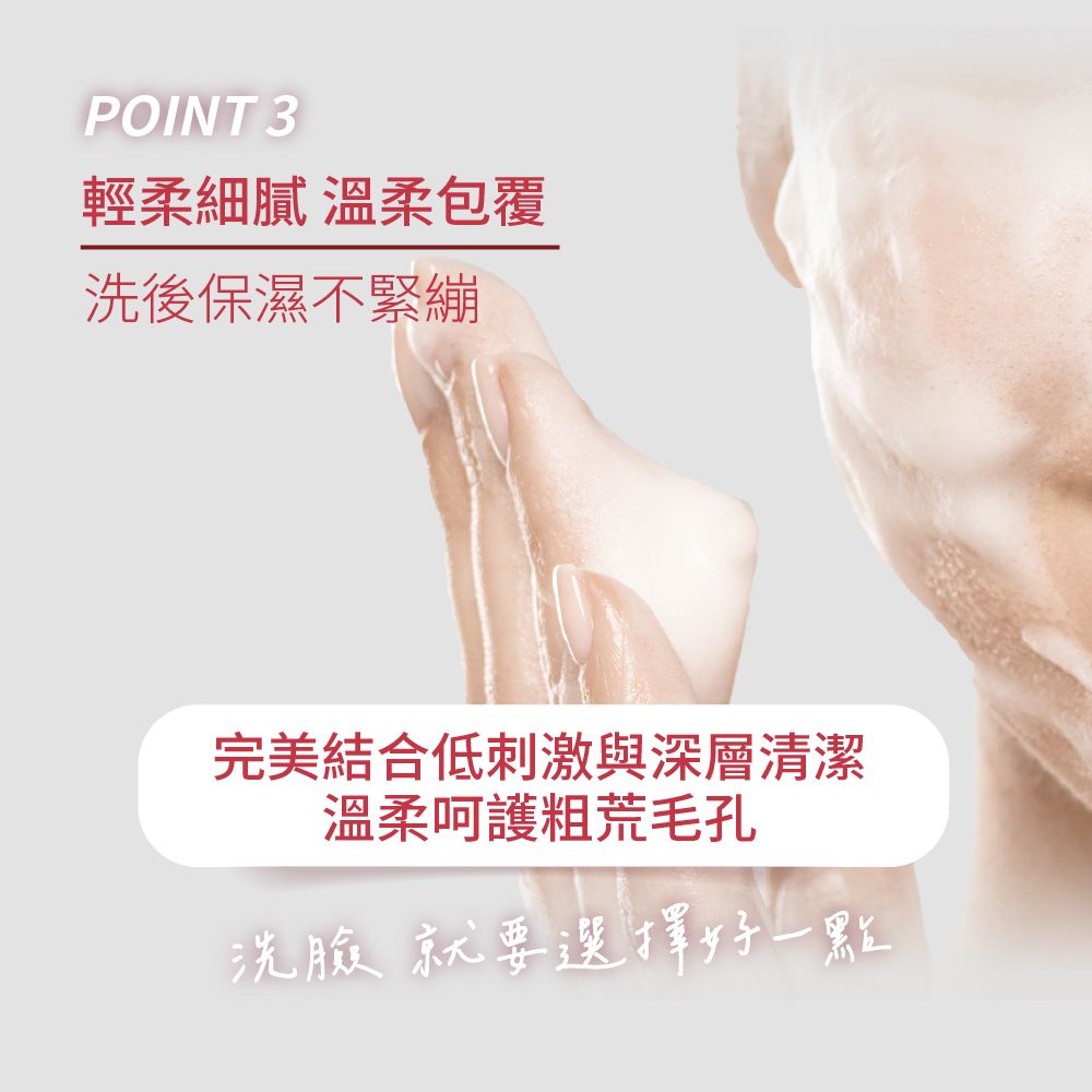 POINT 3輕柔細膩 溫柔包覆洗後保濕不緊繃完美結合低刺激與深層清潔溫柔呵護粗荒毛孔洗臉就要選擇