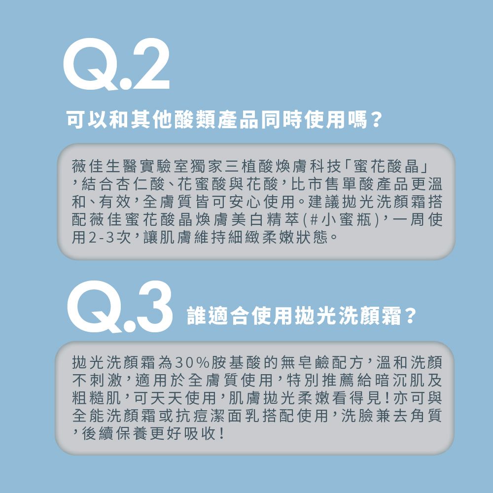 Q.2可以和其他酸類產品同時使用嗎?薇佳生醫實驗室獨家三植酸煥膚科技「蜜花酸晶」結合杏仁酸、花蜜酸與花酸,比市售單酸產品更溫和、有效,全膚質皆可安心使用。建議拋光洗顏霜搭配薇佳蜜花酸晶煥膚美白精萃(#小蜜瓶),一周使用2-3次,讓肌膚維持細緻柔嫩狀態。Q.3誰適合使用拋光洗顏霜?拋光洗顏霜為30%胺基酸的無皂鹼配方,溫和洗顏不刺激,適用於全膚質使用,特別推薦給暗沉肌及粗糙肌,可天天使用,肌膚拋光柔嫩看得見!亦可與全能洗顏霜或抗痘潔面乳搭配使用,洗臉兼去角質,後續保養更好吸收!