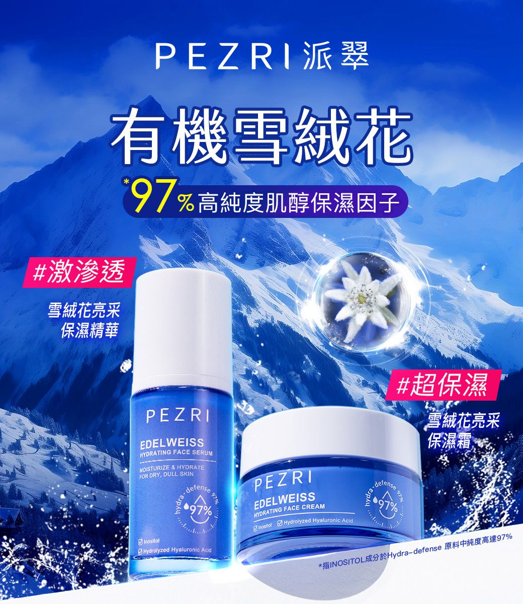 PEZRI 派翠有機雪絨花#激滲透雪絨花亮采保濕精華高純度肌醇保濕因子PEZRIEDELWEISSHYDRATING FACE SERUMMOISTURIZE & HYDRATEFOR DRY, DULL SKINdefense97Hydrolyzed Hyaluronic Acid97%PEZRIEDELWEISSHYDRATING FACE CREAM Hydrolyzed Hyaluronic Aciddefense#超保濕雪絨花亮采保濕霜97%97%*指INOSITOL成分於Hydra-defense 原料中純度高達97%