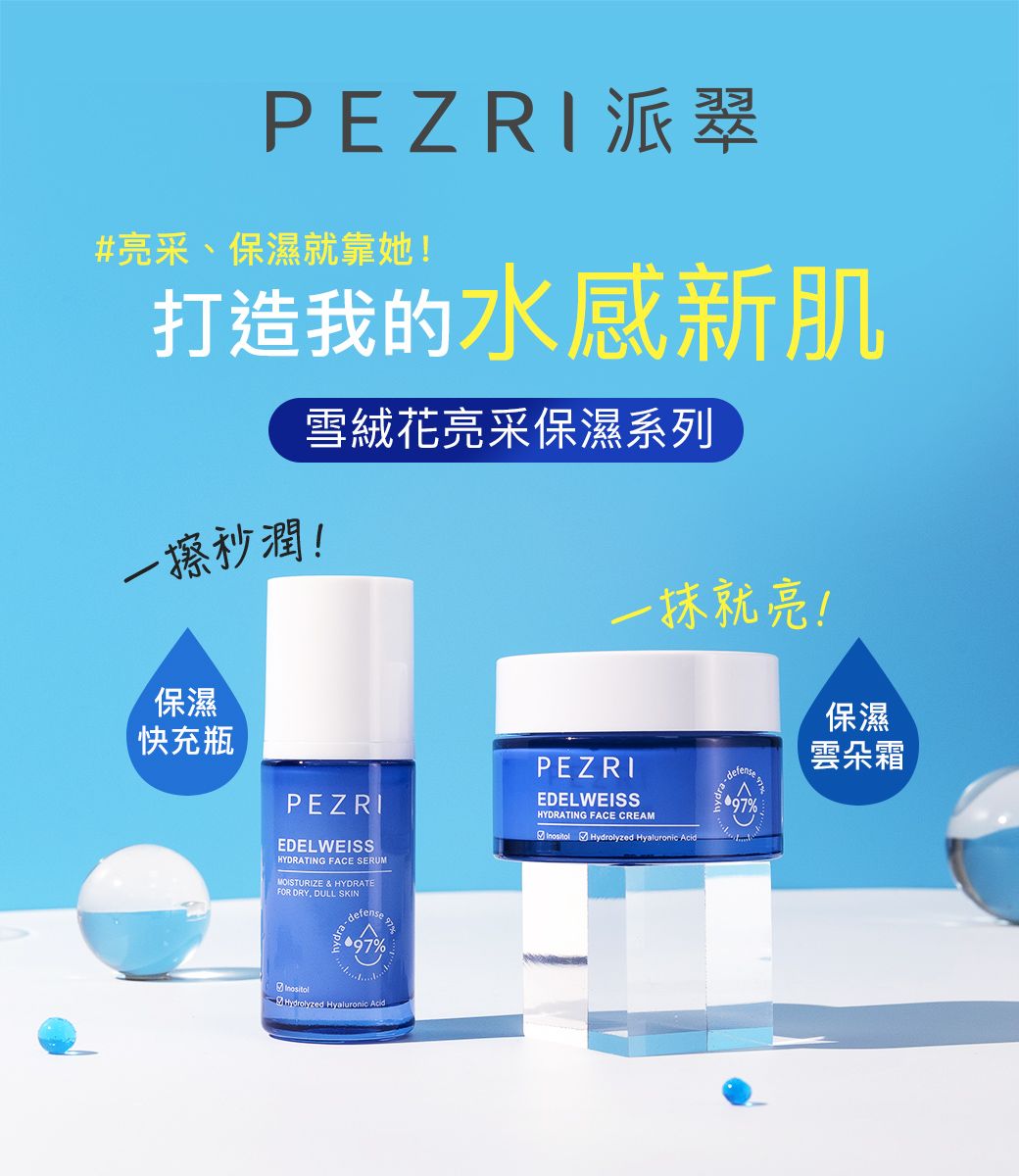 PEZRI派翠#亮采、保濕就靠她!打造我的水感新肌一擦秒潤!雪絨花亮采保濕系列一抹就亮!保濕快充瓶PEZRIEDELWEISSHYDRATING FACE SERUMMOISTURIZE & HYDRATEFOR DRY DULL SKINdefense9797%PEZRIEDELWEISSHYDRATING FACE CREAM Hydrolyzed Hyaluronic Aciddra97%保濕雲朵霜InositolHydrolyzed Hyaluronic Acid