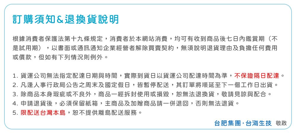 訂購須知&退換貨說明根據消費者保護法第十九條規定,消費者於本網站消費,均可有收到商品後七日內鑑賞期(不是試用期),以書面或通訊通知企業經營者解除買賣契約,無須說明退貨理由及負擔任何費用或價款,但如有下列情況則例外。1.貨運公司無法指定配達日期與時間,實際到貨日以貨運公司配達時間為準,不保證隔日配達。 凡逢人事行政局公告之周末及國定假日,皆暫停配送,其訂單將順延至下一個工作日出貨。3. 除商品本身瑕疵或不良外,商品一經拆封使用或損毀,無法退換貨,敬請見諒與配合。4. 申請退貨後,必須保留紙箱,主商品及加贈商品請一併退回,否則無法退貨。5. 限配送台灣本島,恕不提供離島配送服務。台肥集團·台海生技 敬啟