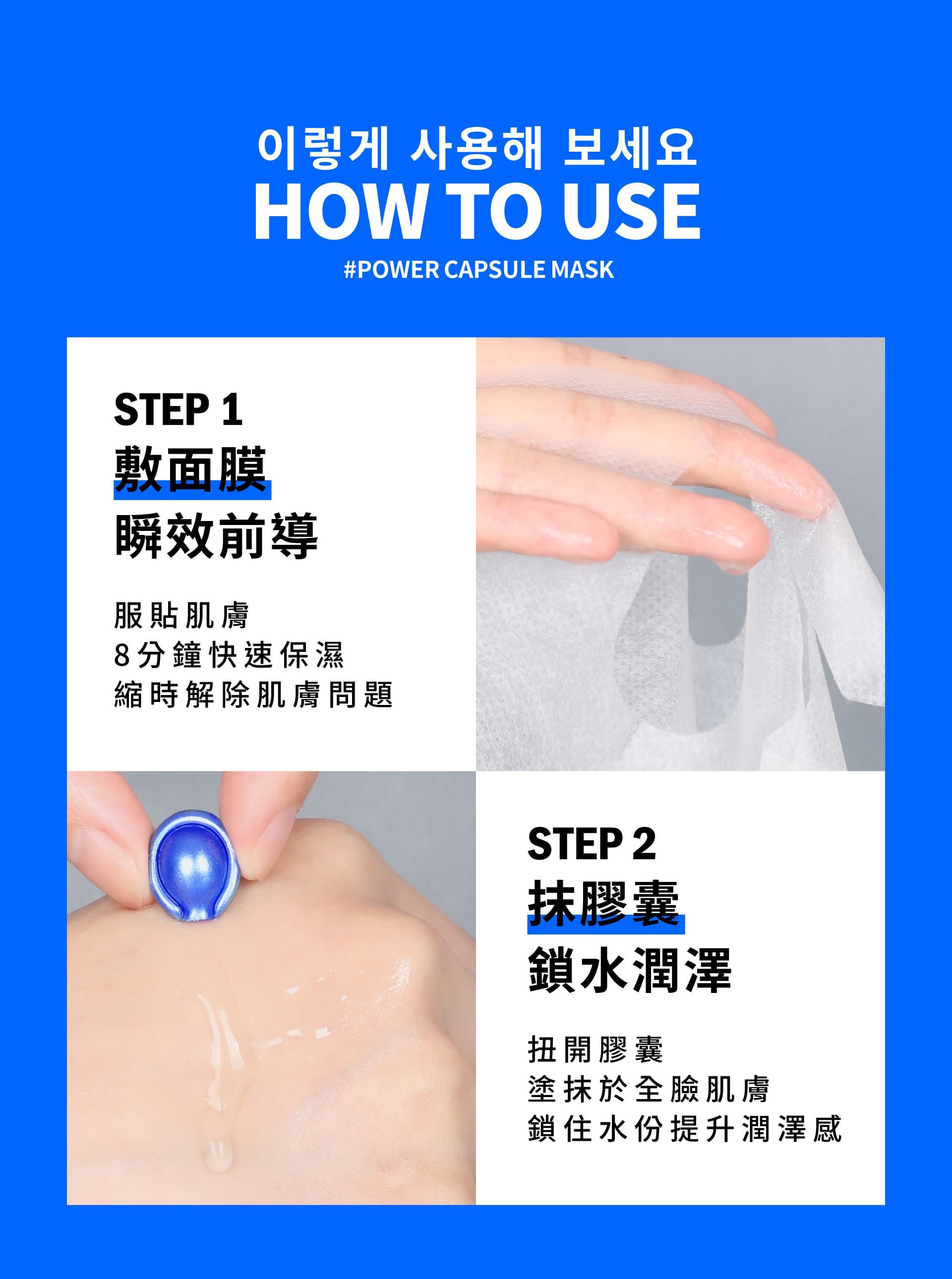 이렇게 사용해 보세요HOW TO USE#POWER CAPSULE MASKSTEP 1敷面膜瞬效前導服貼肌膚8分鐘快速保濕縮時解除肌膚問題STEP 2膠囊鎖水潤澤扭開膠囊塗抹於全臉肌膚鎖住水份提升潤澤感