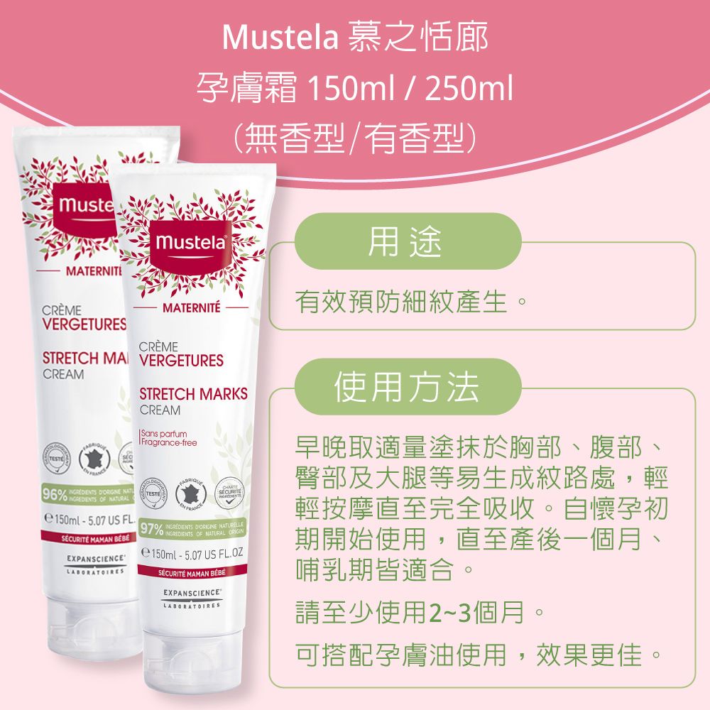 Mustela 慕之恬廊孕膚霜 150ml / 250ml(無香型/有香型)用途musteMustelaMATERNITÉCRÈMEMATERNITÉ有效預防細紋產生VERGETURESCRÈMESTRETCH MA VERGETURESCREAMSTRETCH MARKSCREAMSans parfumFragrancefree96    -507 US FLSÉCURITÉ MAMAN EXPANSCIENCE.97  OF NATURAL e150ml-5.07 US FL.OZ  SÉCURITÉ MAMAN EXPANSCIENCE使用方法早晚取適量塗抹於胸部、腹部、臀部及大腿等易生成紋路處,輕輕按摩直至完全吸收。自懷孕初期開始使用,直至產後一個月哺乳期皆適合。請至少使用2~3個月。可搭配孕膚油使用,效果更佳。。