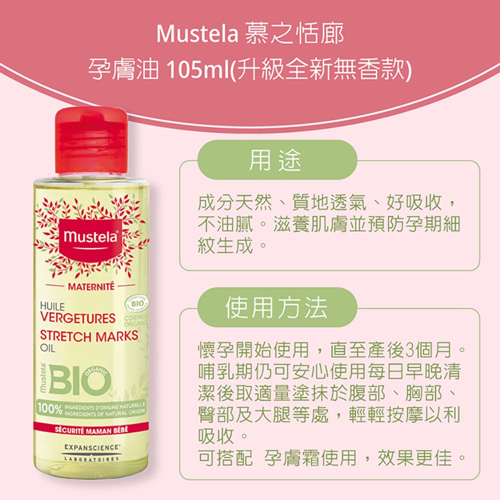 Mustela 慕之恬廊孕膚油 105ml(升級全新無香款)HUILEMustelaMATERNITÉBIOVERGETURES COSMOSORGANISTRETCH MARKSOILBIO100%   NATURELLEINGREDIENTS OF NATURAL ORIGIN MAMAN EXPANSCIENCE用途成分天然、質地透氣、好吸收,不油膩。滋養肌膚並預防孕期細紋生成。使用方法懷孕開始使用,直至產後3個月。哺乳期仍可安心使用每日早晚清潔後取適量塗抹於腹部、胸部、臀部及大腿等處,輕輕按摩以利吸收。可搭配 孕膚霜使用,效果更佳。