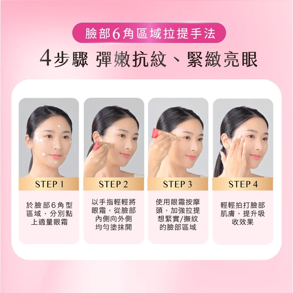臉部角區域拉提手法4步驟 彈嫩抗紋、緊緻亮眼STEP 1STEP 2STEP 3於臉部6角型區域,分別點上適量眼霜以手指輕輕將眼霜,從臉部內側向外側均勻塗抹開使用眼霜按摩頭,加強拉提想緊實/撫紋的臉部區域STEP 4輕輕拍打臉部肌膚,提升吸收效果