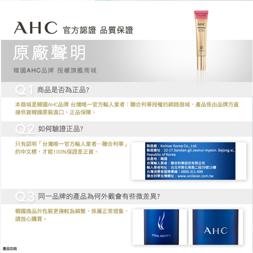 AHC 官方認證 品質保證AHCPREMIER原廠聲明韓國AHC品牌授權旗艦商城商品是否為正品?本商城是韓國AHC品牌 台灣唯一官方業者:聯合利華授權的網路商城,產品係由品牌方直接供貨韓國原裝進口、正品保障。如何驗證正品?產品功效只有認明「台灣唯一官方輸入業者聯合利華」的中文標,才能100%保證是正貨。製造廠:Kolmar Korea Co., Ltd.製造廠址:22-17.Sandan-gil.Jeonui-myeon.Sejong-si,Republic of Korea原產地:韓國台灣輸入業者:聯合利華股份有限公司 輸入業者地址:台北市敦化南路二段39號15樓 台灣消費者服務專線:0800-311-699聯合利華台灣網址:www.unilever.com.tw同一品牌的產品為何外觀會有些微差異?韓國商品外包裝更換較為頻繁,係屬正常現象,請放心購買。AHCVITAL MEDICA