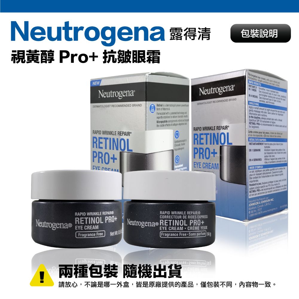 視黃醇 Pro 抗皺眼霜NENeutron包裝說明DERMTOLOGIST RECOMMENDED BRANDRAPID WRKLE REPAIRRETOLARinol i        ented    to      the      RAPID WRINKLE REPAIR PRONeutrogenaEYE CREAMFragrane Free N W NeutrogenaDERMATOLOGIST RECOMMENDED BRANDRAPID WRINKLE REPAIRRETINOLPROEYE CREAMRAPID WRINKLE REPAIR®CORRECTEUR DE RIDES EXPRESSNeutrogena RETINOL PROEYE CREAM CRÈME YEUXFragrance Free Sans      with IN 1    IN          a   at   massage       In the         RETINOL PROsfor Cette    et de    INSTANTANEMENT  EN 1 SEMAINE   EN 4 SEMAINES        a Le         en      de  et   gePendant le ,   p      RETINOL PRO   aet       by     c        兩種包裝 隨機出貨+  請放心,不論是哪一外盒,皆是原廠提供的產品,僅包裝不同,內容物一致。