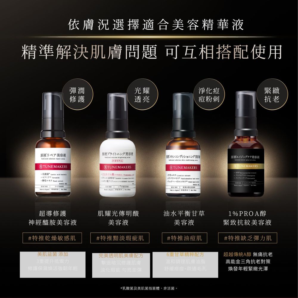 依膚況選擇適合美容精華液精準解決肌膚問題 可互相搭配使用彈潤光耀淨化痘緊緻修護透亮痘粉刺抗老リペア美容液ライトニング美容液スキン美容エイジングケア美容液  TUNEMAKERS     TUNEMAKERSTUNEMAKERS 超導修護神經醯胺美容液肌耀光傳明酸美容液油水平衡甘草美容液#特推乾燥敏感肌#特推黯淡瑕疵肌#特推油痘肌美肌益菌 添加3提升抵禦力修護保濕煥活強年輕完美透明肌美膚配方「擊退暗沉修護肌膚淡化瑕疵 亮澎彈重甘草精粹配方溫和調理肌膚油脂舒缓痘痘、疏通毛孔1%PROA醇緊致抗紋美容液#特推缺乏彈力肌超越傳統A醇 無痛抗老高能金三角抗老對策煥發年輕緊緻光澤*乳酸菌及美肌菌指菌體非活菌。