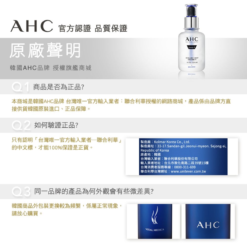 AHC 官方認證 品質保證原廠聲明韓國AHC品牌授權旗艦商城商品是否為正品?AHCSHOT本商城是韓國AHC品牌 台灣唯一官方輸入業者:聯合利華授權的網路商城,產品係由品牌方直接供貨韓國原裝進口、正品保障。如何驗證正品?只有認明台灣唯一官方輸入業者聯合利華」的中文標,才能100%保證是正貨。製造廠:Kolmar Korea Co., Ltd.製造廠址:22-17.Sandan-gil.Jeonui-myeon.Sejong-si,Republic of Korea原產地:韓國台灣輸入業者:聯合利華股份有限公司「輸入業者地址:台北市敦化南路二段39號15樓台灣消費者服務專線:0800-311-699聯合利華台灣網址:www.unilever.com.tw同一品牌的產品為何外觀會有些微差異?韓國商品外包裝更換較為頻繁,係屬正常現象,請放心購買。AHCVITAL MEDICA