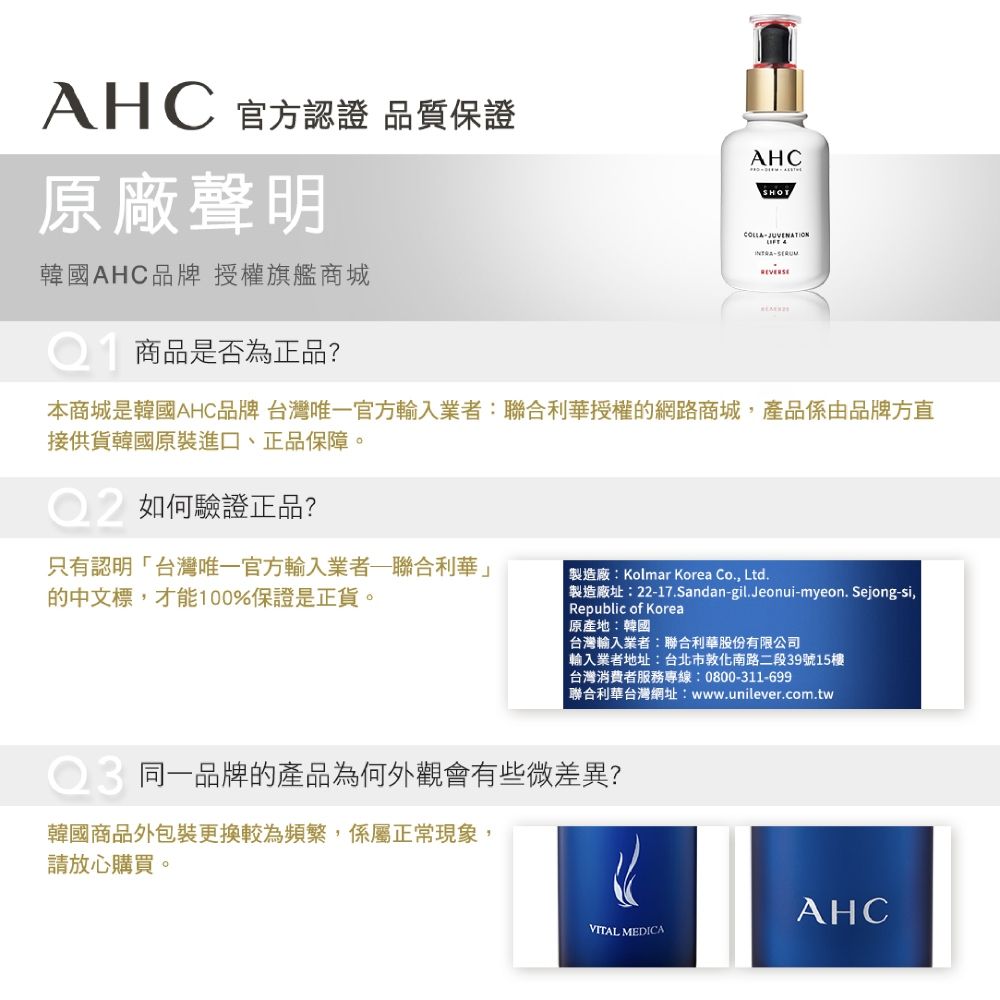 AHC 官方認證 品質保證原廠聲明韓國AHC品牌授權旗艦商城商品是否為正品?AHCCOLLA JUVENATION本商城是韓國AHC品牌 台灣唯一官方輸入業者:聯合利華授權的網路商城,產品係由品牌方直接供貨韓國原裝進口、正品保障。如何驗證正品?只有認明台灣唯一官方輸入業者聯合利華」的中文標,才能100%保證是正貨。製造廠:Kolmar Korea Co., Ltd.「製造廠址:22-17.Sandan-gil.Jeonui-myeon.Sejong-si,Republic of Korea原產地:韓國 台灣輸入業者:聯合利華股份有限公司輸入業者地址:台北市敦化南路二段39號15樓台灣消費者服務專線:0800-311-699聯合利華台灣網址:www.unilever.com.tw同一品牌的產品為何外觀會有些微差異?韓國商品外包裝更換較為頻繁,係屬正常現象,請放心購買。AHCVITAL MEDICA