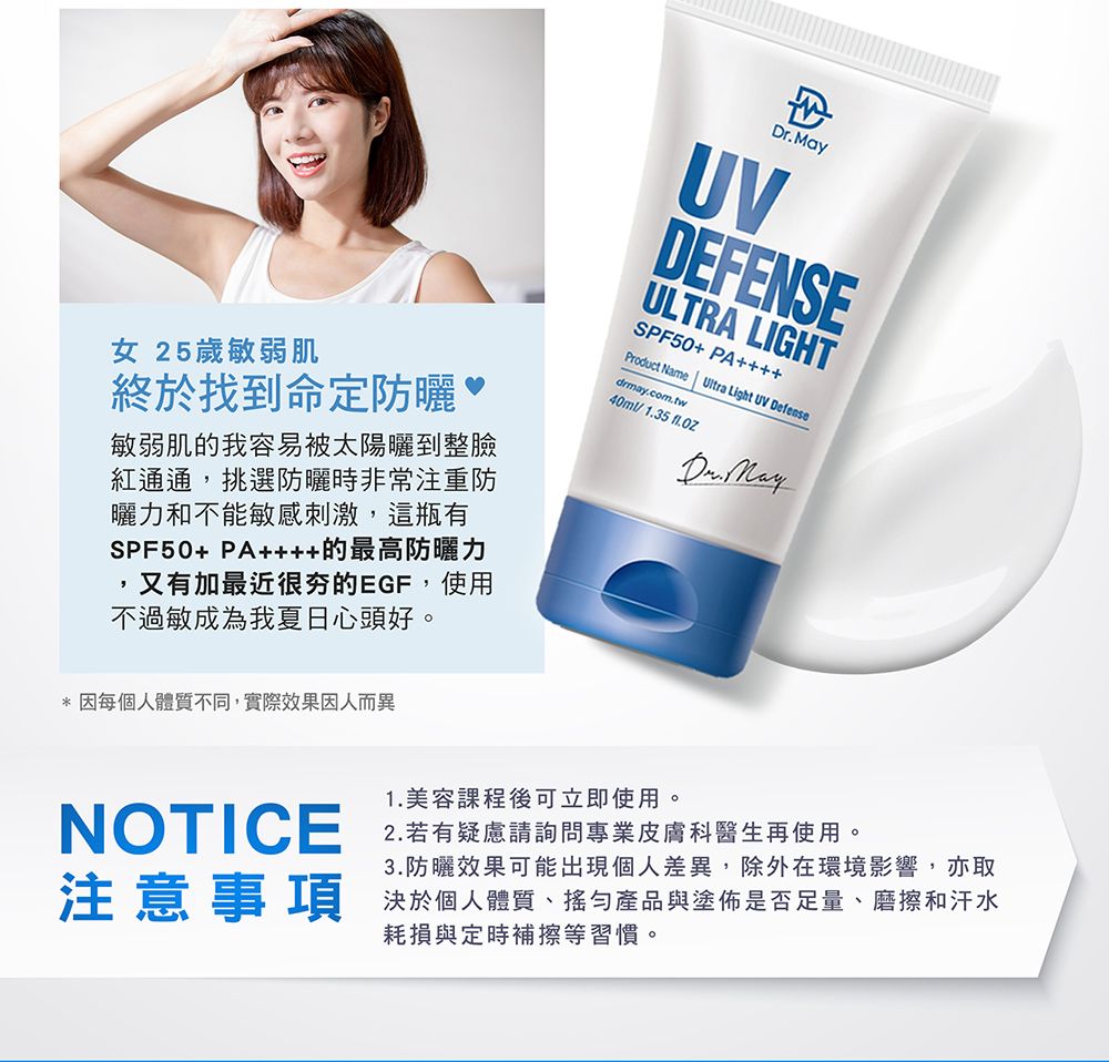 女 25歲敏弱肌終於找到命定防曬敏弱肌的我容易被太陽曬到整臉紅通通,挑選防曬時非常注重防曬力和不能敏感刺激,這瓶有SPF50+ PA的最高防曬力又有加最近很夯的EGF,使用不過敏成為我夏日心頭好。UVDEFENSEULTRA LIGHTSPF50+ PA++++Product Name Ultra Light UV Defensedrmay.com.tw40ml/1.35 Dr. May* 境影響,亦取決於個人體質產品與塗佈是否足量、磨擦和汗水耗損與定時補擦等習慣。