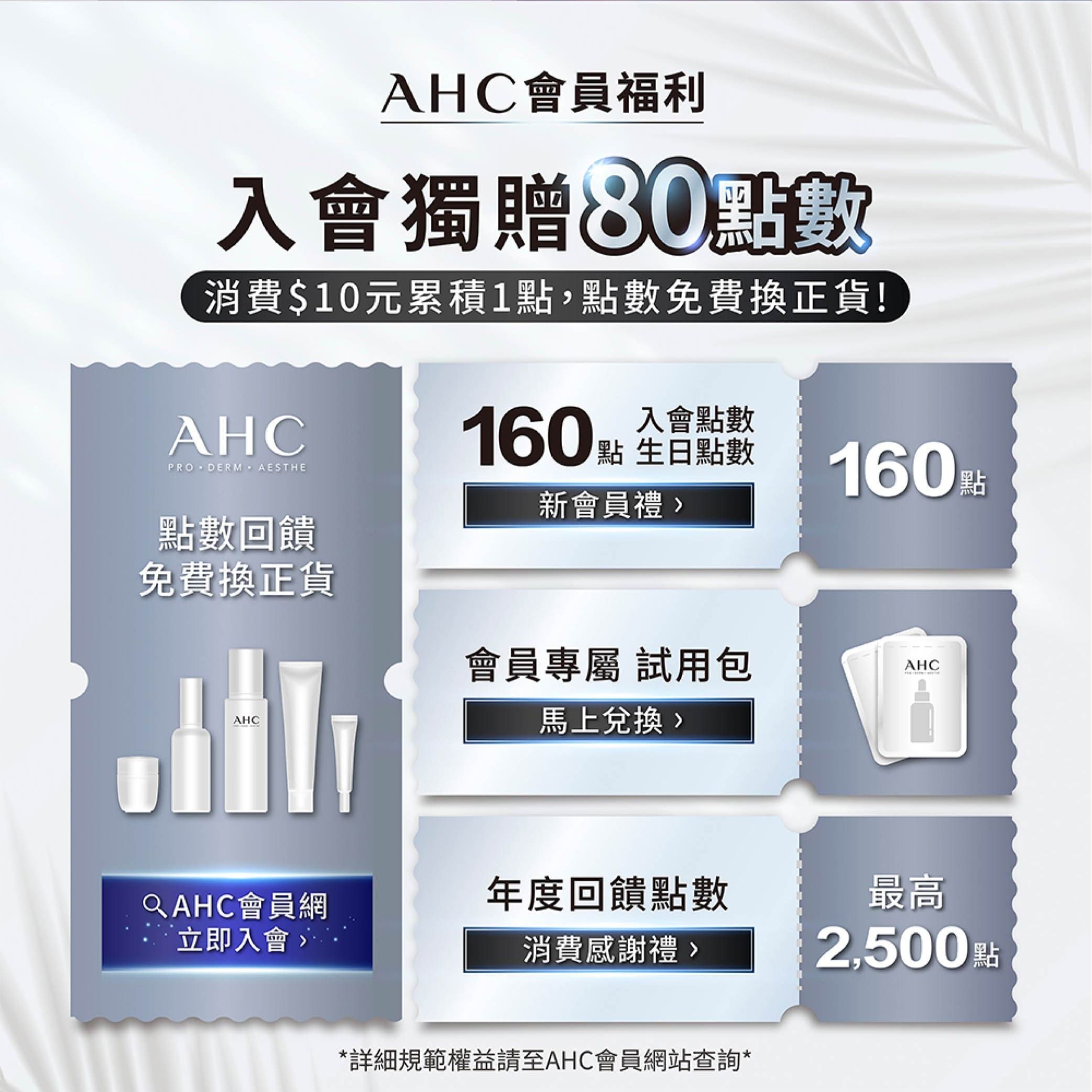 AHC會員福利入會獨贈80點數消費$10元累積1點,點數免費換正貨!AHCPRODERM  AESTHE點數回饋入會點數160 點 全點數160 點新會員禮免費換正貨會員專屬 試用包AHCAHC馬上兌換QAHC會員網年度回饋點數最高立即入會消費感謝禮2,500點*詳細規範權益請至AHC會員網站查詢*