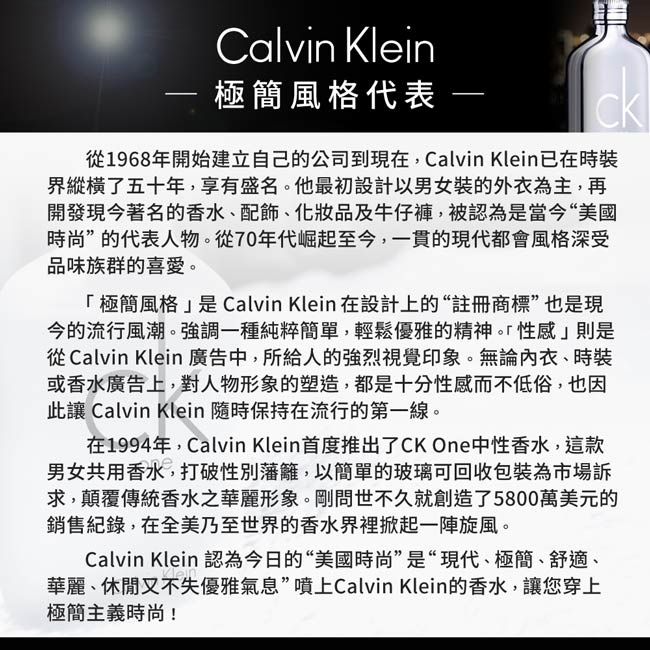 Calvin Klein 極簡風格代表 CK1968年開始建立自己的公司到現在,Calvin Klein已在界縱橫了五十年,享有盛名他最初設計以男女裝的外衣為主,再開發現今著名的香水、化妝品及牛仔褲,被認為是當今“美國時尚”的代表人物。從70年代崛起至今,一貫的現代都會風格深受品味族群的喜愛。極簡風格是Calvin Klein 在設計上的“註冊商標”也是現今的流行風潮。強調一種純粹簡單,輕鬆優雅的精神。「性感」則是從 Calvin Klein 廣告中,所給人的強烈視覺印象。無論、時裝或香水廣告上,對人物形象的塑造,都是十分性感而不低俗,也因此讓 Calvin Klein 隨時保持在流行的第一線。在1994年,Calvin Klein首度推出了CK One中性香水,這款男女共用香水,打破性別藩籬,以簡單的玻璃可回收包裝為市場訴求,顛覆傳統香水之華麗形象。剛問世不久就創造了5800萬美元的銷售,在全美乃至世界的香水界裡掀起一陣旋風。Calvin Klein 認為今日的“美國時尚”是“現代、極簡、舒適、華麗、休閒又不失優雅氣息”噴上Calvin Klein的香水,讓您穿上極簡主義時尚!