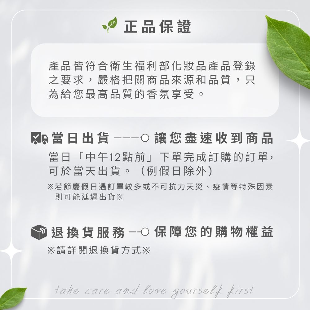 正品保證產品皆符合衛生福利部化妝品產品登錄之要求,嚴格把關商品來源和品質,只為給您最高品質的香氛享受。當日出貨讓您盡速收到商品當日「中午12點前」下單完成訂購的訂單,可於當天出貨。(例假日除外)若節慶假日遇訂單較多或不可抗力天災、疫情等特殊因素則可能延遲出貨退換貨服務保障您的購物權益※請詳閱退換貨方式※take care and  yourself first